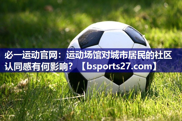 必一运动官网：运动场馆对城市居民的社区认同感有何影响？