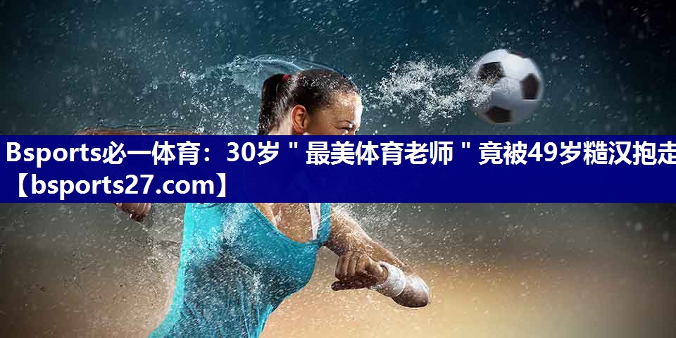 Bsports必一体育：30岁＂最美体育老师＂竟被49岁糙汉抱走