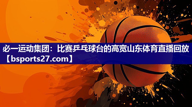 必一运动集团：比赛乒乓球台的高宽山东体育直播回放