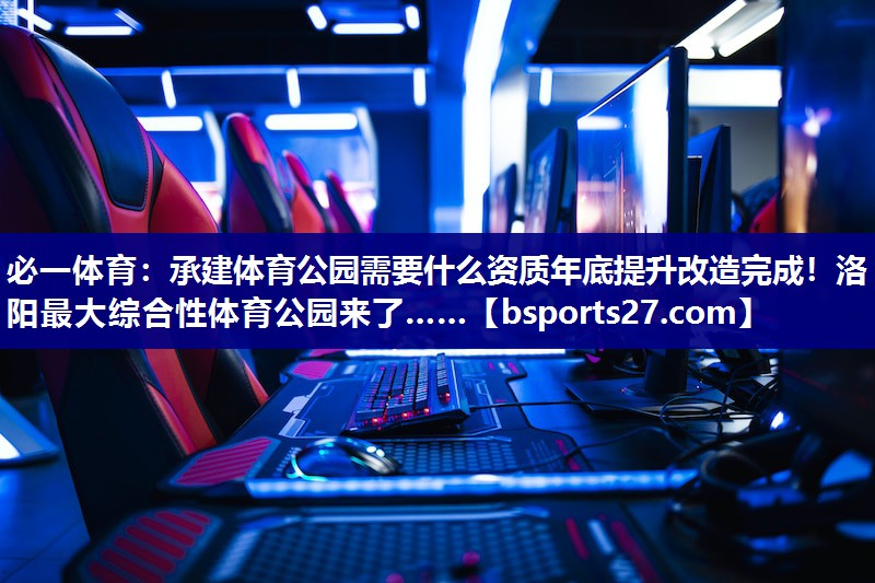 必一体育：承建体育公园需要什么资质年底提升改造完成！洛阳最大综合性体育公园来了……