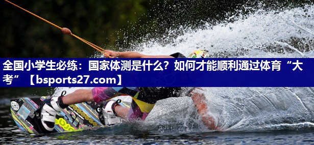 全国小学生必练：国家体测是什么？如何才能顺利通过体育“大考”