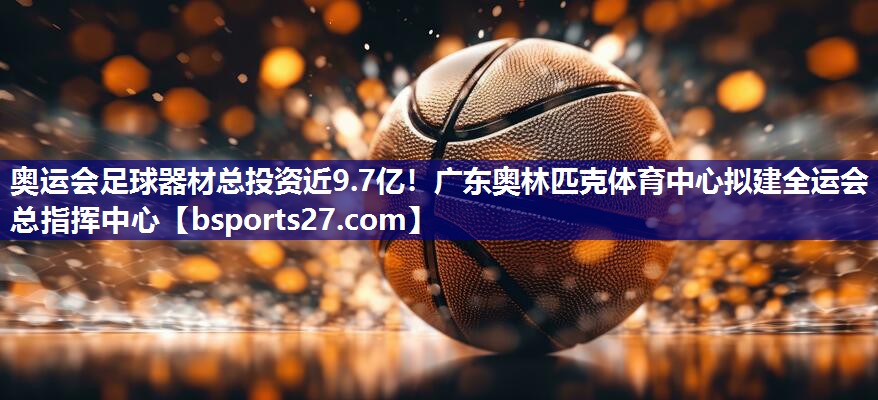 奥运会足球器材总投资近9.7亿！广东奥林匹克体育中心拟建全运会总指挥中心
