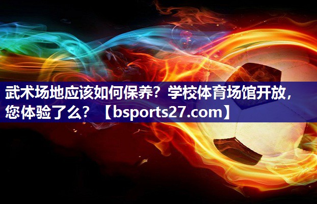 武术场地应该如何保养？学校体育场馆开放，您体验了么？