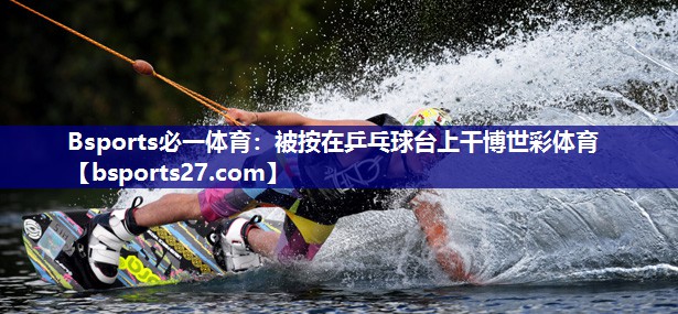Bsports必一体育：被按在乒乓球台上干博世彩体育